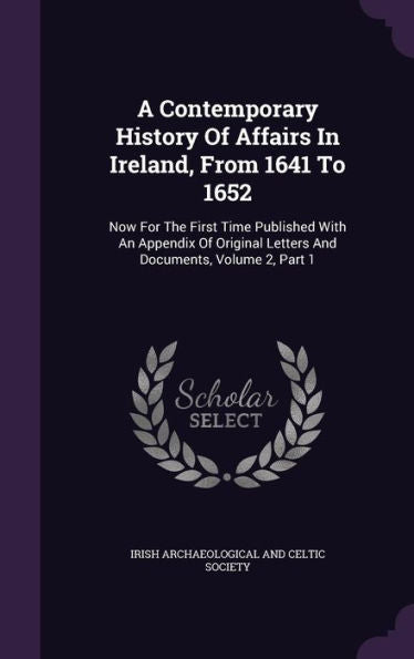 A Contemporary History Of Affairs In Ireland, From 1641 To 1652: Now For The First Time Published With An Appendix Of Original Letters And Documents, Volume 2, Part 1