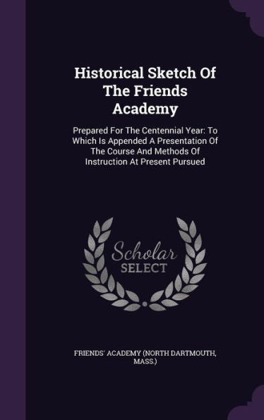 Historical Sketch Of The Friends Academy: Prepared For The Centennial Year: To Which Is Appended A Presentation Of The Course And Methods Of Instruction At Present Pursued