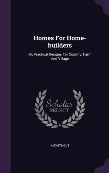 Homes For Home-Builders: Or, Practical Designs For Country, Farm And Village