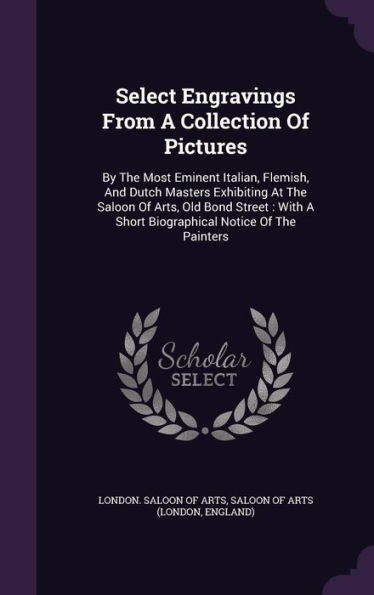Select Engravings From A Collection Of Pictures: By The Most Eminent Italian, Flemish, And Dutch Masters Exhibiting At The Saloon Of Arts, Old Bond ... A Short Biographical Notice Of The Painters