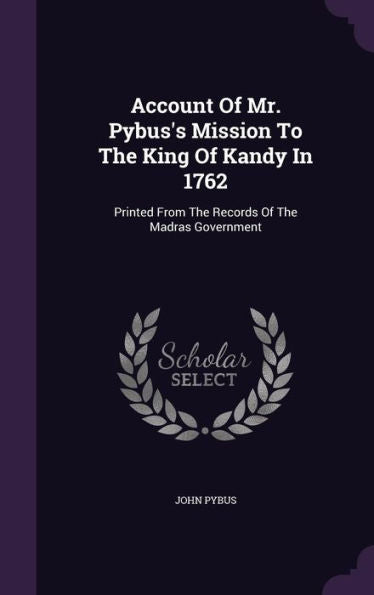 Account Of Mr. Pybus's Mission To The King Of Kandy In 1762: Printed From The Records Of The Madras Government