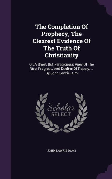 The Completion Of Prophecy, The Clearest Evidence Of The Truth Of Christianity: Or, A Short, But Perspicuous View Of The Rise, Progress, And Decline Of Popery, ... By John Lawrie, A.M