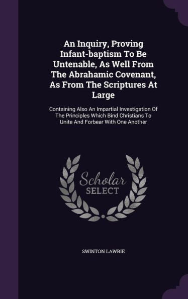 An Inquiry, Proving Infant-Baptism To Be Untenable, As Well From The Abrahamic Covenant, As From The Scriptures At Large: Containing Also An Impartial ... To Unite And Forbear With One Another