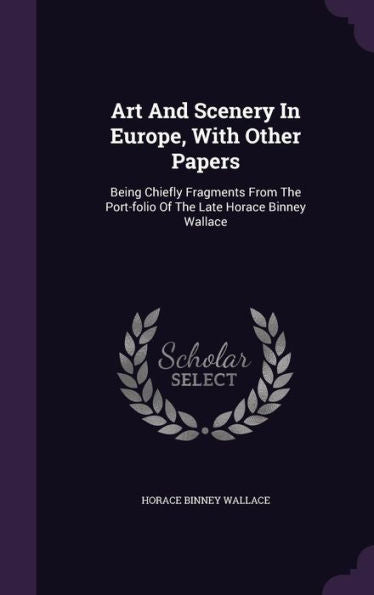 Art And Scenery In Europe, With Other Papers: Being Chiefly Fragments From The Port-Folio Of The Late Horace Binney Wallace