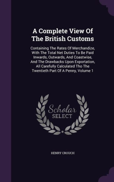 A Complete View Of The British Customs: Containing The Rates Of Merchandize, With The Total Net Duties To Be Paid Inwards, Outwards, And Coastwise, ... Tho The Twentieth Part Of A Penny, Volume 1