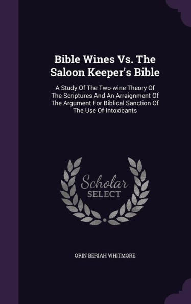 Bible Wines Vs. The Saloon Keeper's Bible: A Study Of The Two-Wine Theory Of The Scriptures And An Arraignment Of The Argument For Biblical Sanction Of The Use Of Intoxicants