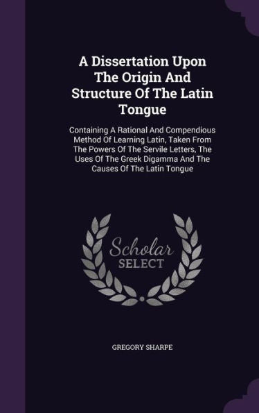 A Dissertation Upon The Origin And Structure Of The Latin Tongue: Containing A Rational And Compendious Method Of Learning Latin, Taken From The ... Digamma And The Causes Of The Latin Tongue