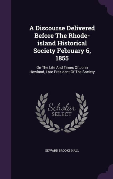 A Discourse Delivered Before The Rhode-Island Historical Society February 6, 1855: On The Life And Times Of John Howland, Late President Of The Society