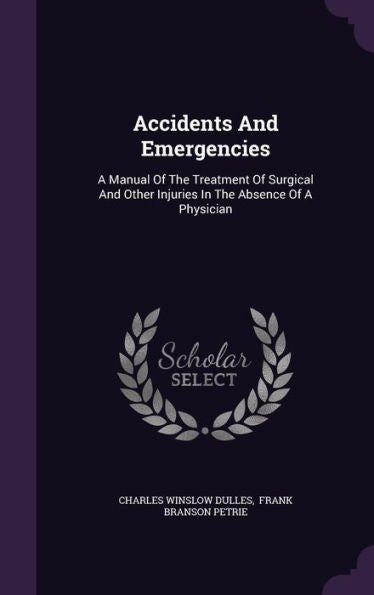 Accidents And Emergencies: A Manual Of The Treatment Of Surgical And Other Injuries In The Absence Of A Physician