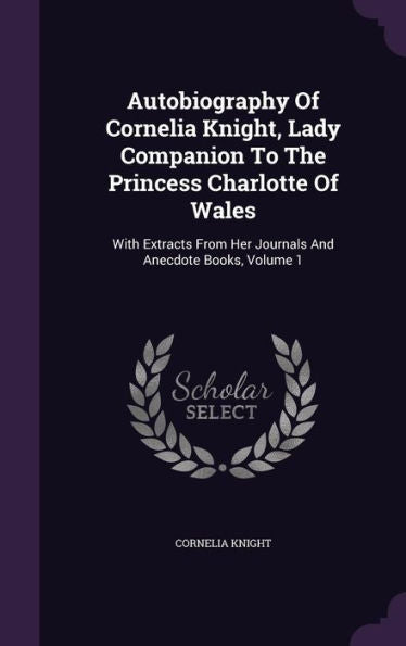 Autobiography Of Cornelia Knight, Lady Companion To The Princess Charlotte Of Wales: With Extracts From Her Journals And Anecdote Books, Volume 1