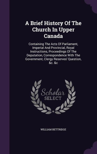 A Brief History Of The Church In Upper Canada: Containing The Acts Of Parliament, Imperial And Provincial, Royal Instructions, Proceedings Of The ... Government, Clergy Reserves' Question, &C. &C