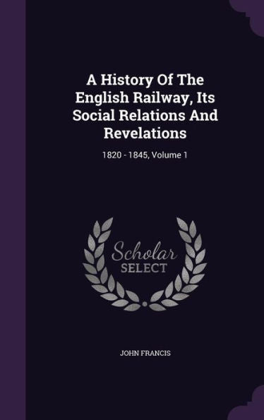 A History Of The English Railway, Its Social Relations And Revelations: 1820 - 1845, Volume 1
