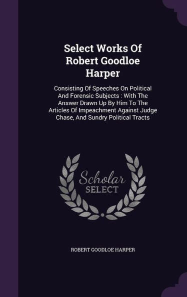 Select Works Of Robert Goodloe Harper: Consisting Of Speeches On Political And Forensic Subjects: With The Answer Drawn Up By Him To The Articles Of ... Judge Chase, And Sundry Political Tracts