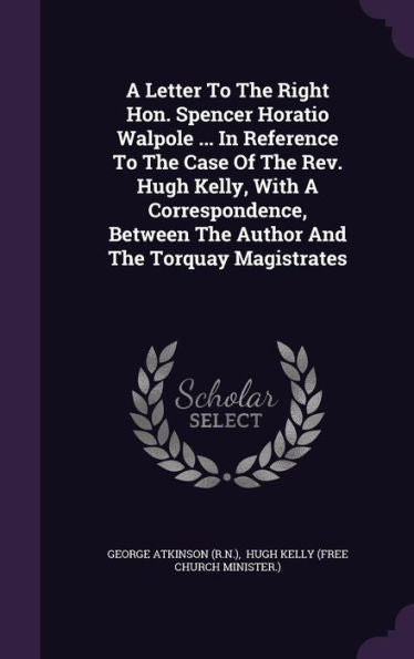 A Letter To The Right Hon. Spencer Horatio Walpole ... In Reference To The Case Of The Rev. Hugh Kelly, With A Correspondence, Between The Author And The Torquay Magistrates