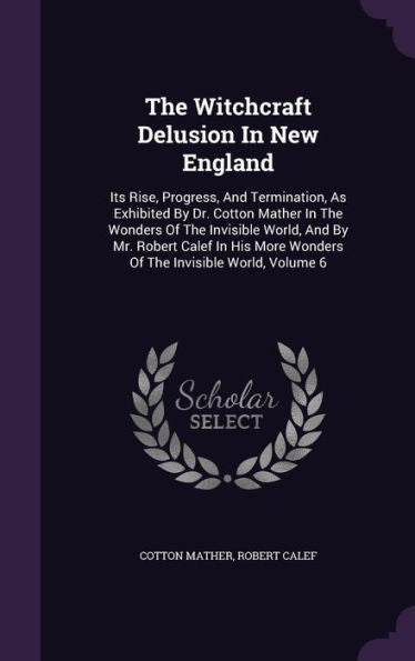 The Witchcraft Delusion In New England: Its Rise, Progress, And Termination, As Exhibited By Dr. Cotton Mather In The Wonders Of The Invisible World, ... More Wonders Of The Invisible World, Volume 6