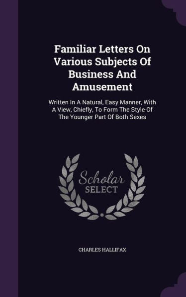 Familiar Letters On Various Subjects Of Business And Amusement: Written In A Natural, Easy Manner, With A View, Chiefly, To Form The Style Of The Younger Part Of Both Sexes