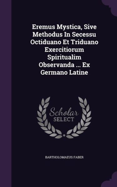 Eremus Mystica, Sive Methodus In Secessu Octiduano Et Triduano Exercitiorum Spiritualim Observanda ... Ex Germano Latine
