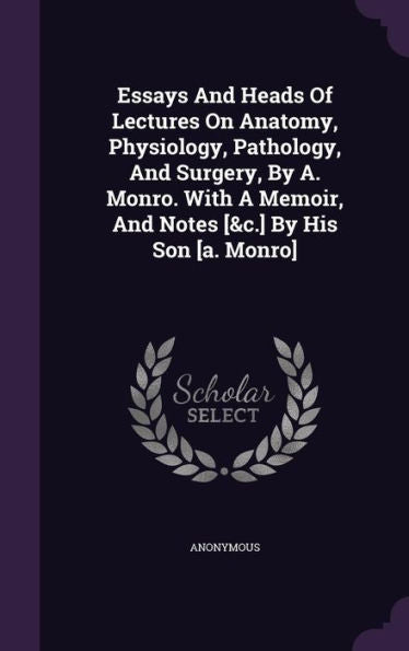 Essays And Heads Of Lectures On Anatomy, Physiology, Pathology, And Surgery, By A. Monro. With A Memoir, And Notes [&C.] By His Son [A. Monro]