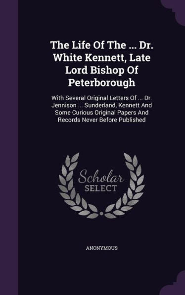 The Life Of The ... Dr. White Kennett, Late Lord Bishop Of Peterborough: With Several Original Letters Of ... Dr. Jennison ... Sunderland, Kennett And ... Papers And Records Never Before Published