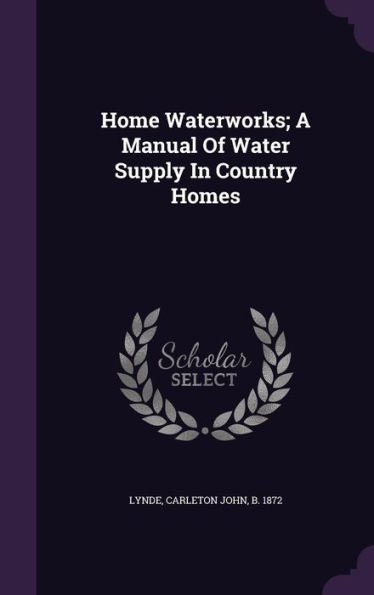 Home Waterworks; A Manual Of Water Supply In Country Homes