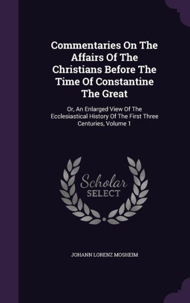 Commentaries On The Affairs Of The Christians Before The Time Of Constantine The Great: Or, An Enlarged View Of The Ecclesiastical History Of The First Three Centuries, Volume 1