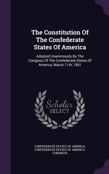 The Constitution Of The Confederate States Of America: Adopted Unanimously By The Congress Of The Confederate States Of America, March 11Th, 1861