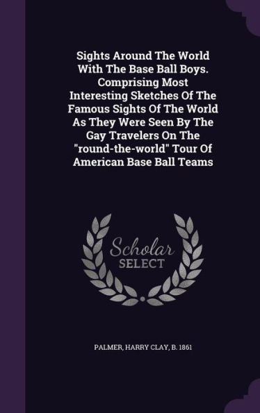 Sights Around The World With The Base Ball Boys. Comprising Most Interesting Sketches Of The Famous Sights Of The World As They Were Seen By The Gay ... Tour Of American Base Ball Teams