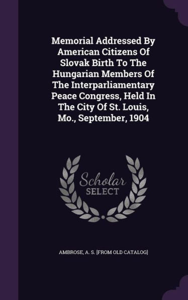 Memorial Addressed By American Citizens Of Slovak Birth To The Hungarian Members Of The Interparliamentary Peace Congress, Held In The City Of St. Louis, Mo., September, 1904