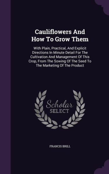 Cauliflowers And How To Grow Them: With Plain, Practical, And Explicit Directions In Minute Detail For The Cultivation And Management Of This Crop, ... Of The Seed To The Marketing Of The Product