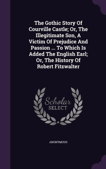 The Gothic Story Of Courville Castle; Or, The Illegitimate Son, A Victim Of Prejudice And Passion ... To Which Is Added The English Earl; Or, The History Of Robert Fitzwalter
