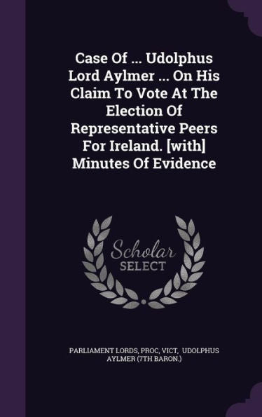 Case Of ... Udolphus Lord Aylmer ... On His Claim To Vote At The Election Of Representative Peers For Ireland. [With] Minutes Of Evidence
