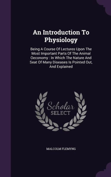 An Introduction To Physiology: Being A Course Of Lectures Upon The Most Important Parts Of The Animal Oeconomy: In Which The Nature And Seat Of Many Diseases Is Pointed Out, And Explained