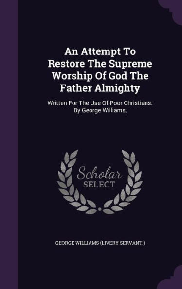 An Attempt To Restore The Supreme Worship Of God The Father Almighty: Written For The Use Of Poor Christians. By George Williams,