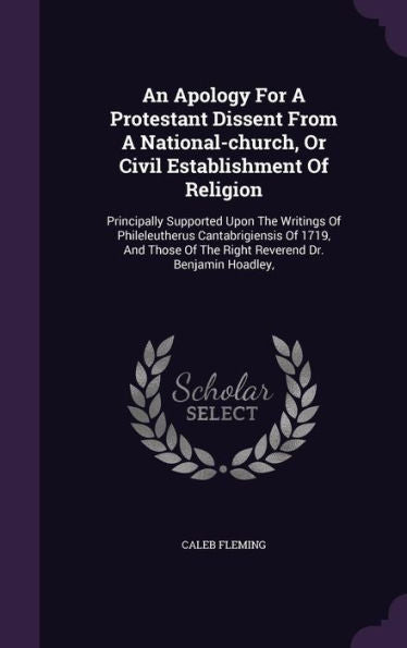 An Apology For A Protestant Dissent From A National-Church, Or Civil Establishment Of Religion: Principally Supported Upon The Writings Of ... Of The Right Reverend Dr. Benjamin Hoadley,