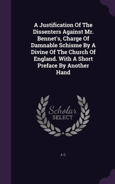 A Justification Of The Dissenters Against Mr. Bennet's, Charge Of Damnable Schisme By A Divine Of The Church Of England. With A Short Preface By Another Hand