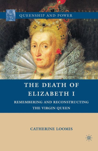 The Death Of Elizabeth I: Remembering And Reconstructing The Virgin Queen (Queenship And Power)