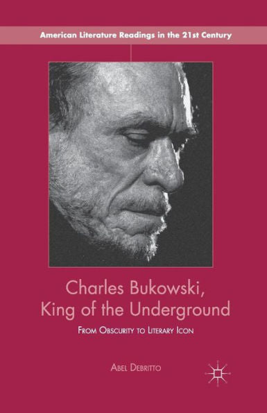Charles Bukowski, King Of The Underground: From Obscurity To Literary Icon (American Literature Readings In The 21St Century)