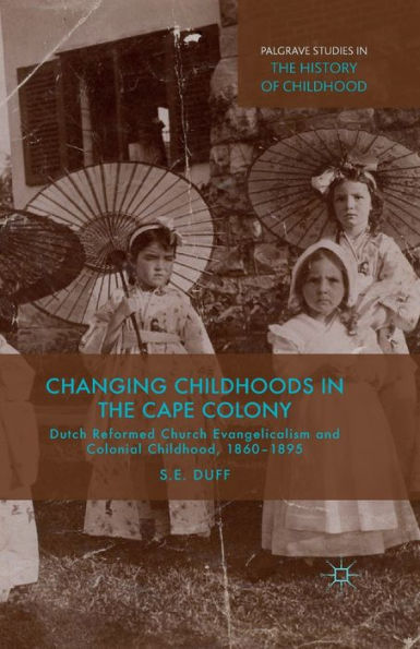 Changing Childhoods In The Cape Colony: Dutch Reformed Church Evangelicalism And Colonial Childhood, 1860-1895 (Palgrave Studies In The History Of Childhood)