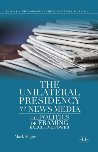 The Unilateral Presidency And The News Media: The Politics Of Framing Executive Power (The Evolving American Presidency)