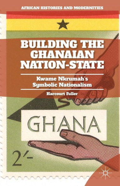 Building The Ghanaian Nation-State: Kwame Nkrumah's Symbolic Nationalism (African Histories And Modernities)