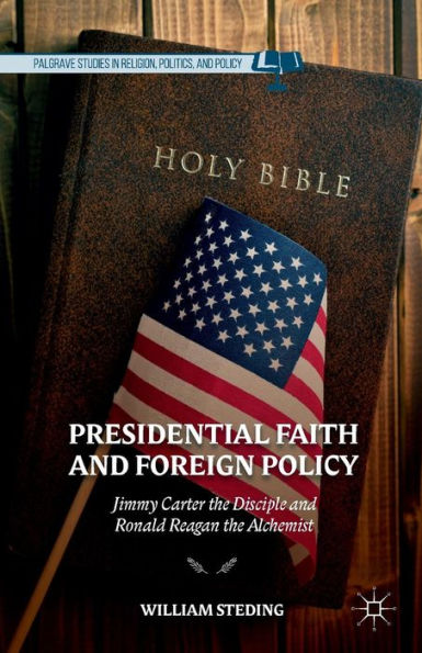 Presidential Faith And Foreign Policy: Jimmy Carter The Disciple And Ronald Reagan The Alchemist (Palgrave Studies In Religion, Politics, And Policy)