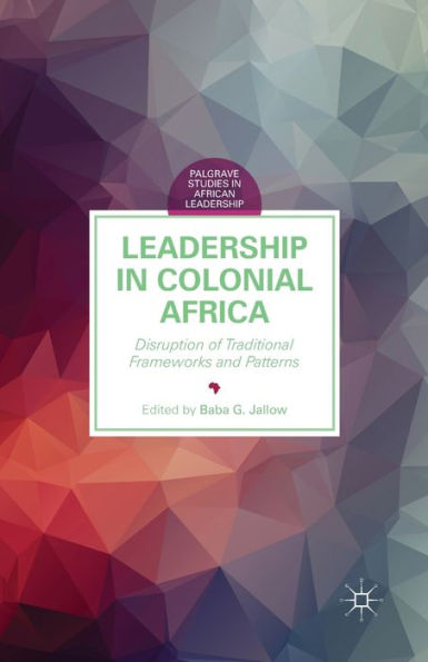 Leadership In Colonial Africa: Disruption Of Traditional Frameworks And Patterns (Palgrave Studies In African Leadership)