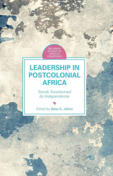 Leadership In Postcolonial Africa: Trends Transformed By Independence (Palgrave Studies In African Leadership)