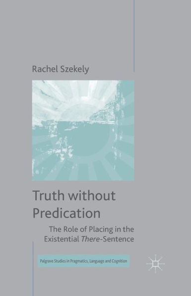 Truth Without Predication: The Role Of Placing In The Existential There-Sentence (Palgrave Studies In Pragmatics, Language And Cognition)