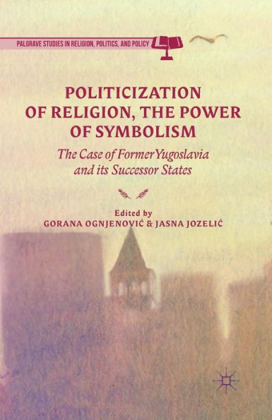 Politicization Of Religion, The Power Of Symbolism: The Case Of Former Yugoslavia And Its Successor States (Palgrave Studies In Religion, Politics, And Policy)