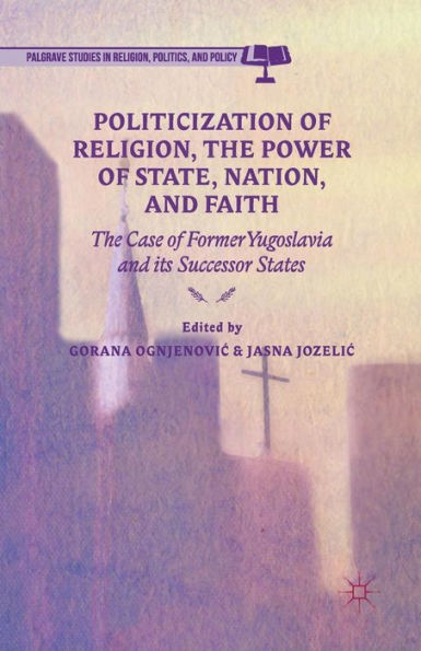 Politicization Of Religion, The Power Of State, Nation, And Faith: The Case Of Former Yugoslavia And Its Successor States (Palgrave Studies In Religion, Politics, And Policy)