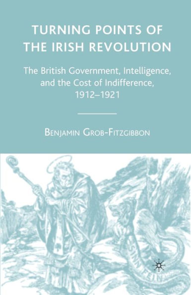 Turning Points Of The Irish Revolution: The British Government, Intelligence, And The Cost Of Indifference, 1912-1921