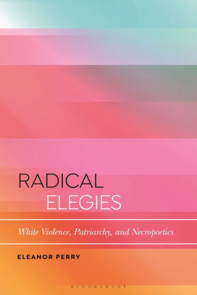 Radical Elegies: White Violence, Patriarchy, And Necropoetics (Bloomsbury Studies In Critical Poetics)