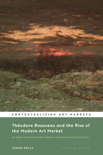 Theodore Rousseau And The Rise Of The Modern Art Market: An Avant-Garde Landscape Painter In Nineteenth-Century France (Contextualizing Art Markets)