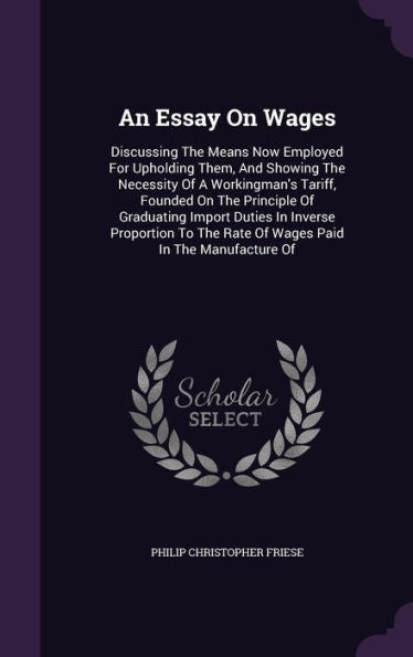 An Essay On Wages: Discussing The Means Now Employed For Upholding Them, And Showing The Necessity Of A Workingman's Tariff, Founded On The Principle ... The Rate Of Wages Paid In The Manufacture Of